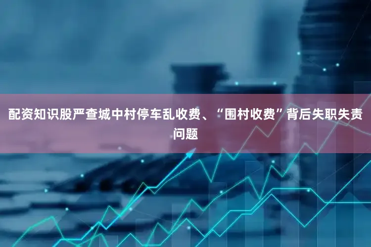 配资知识股严查城中村停车乱收费、“围村收费”背后失职失责问题