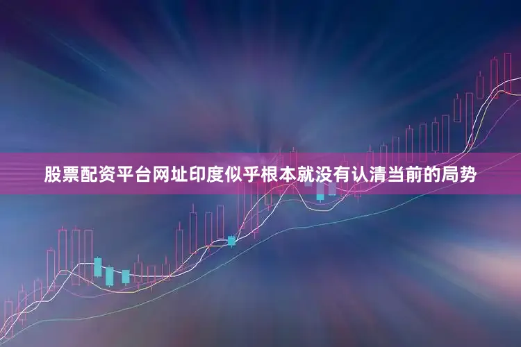 股票配资平台网址印度似乎根本就没有认清当前的局势