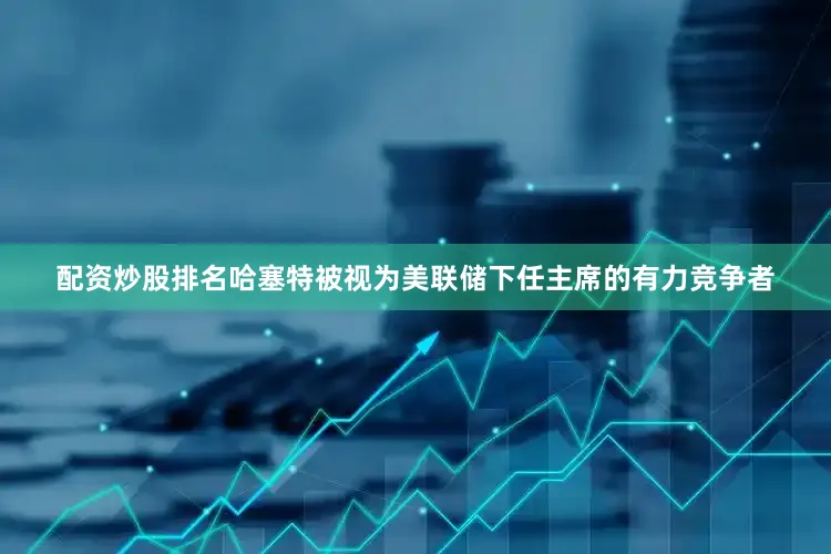 配资炒股排名哈塞特被视为美联储下任主席的有力竞争者