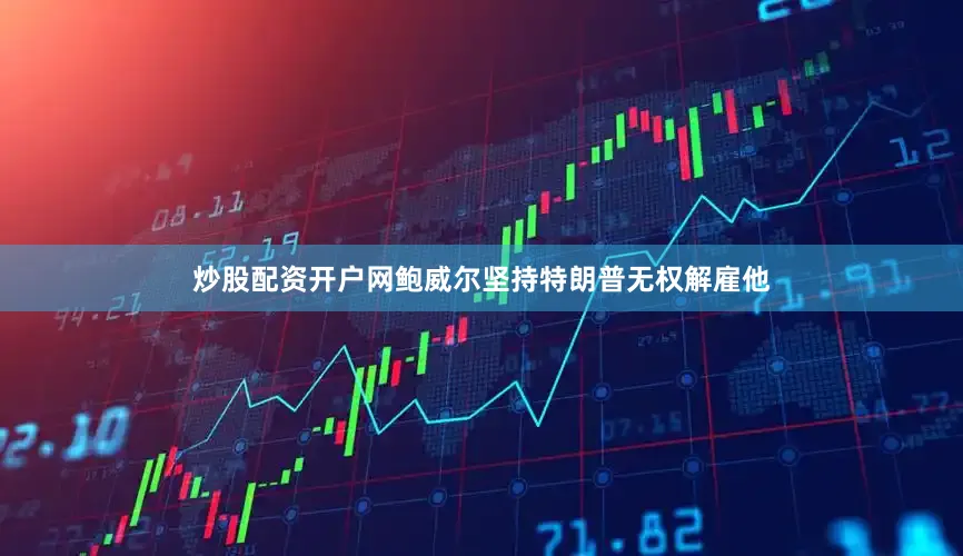 炒股配资开户网鲍威尔坚持特朗普无权解雇他