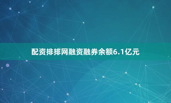 配资排排网融资融券余额6.1亿元